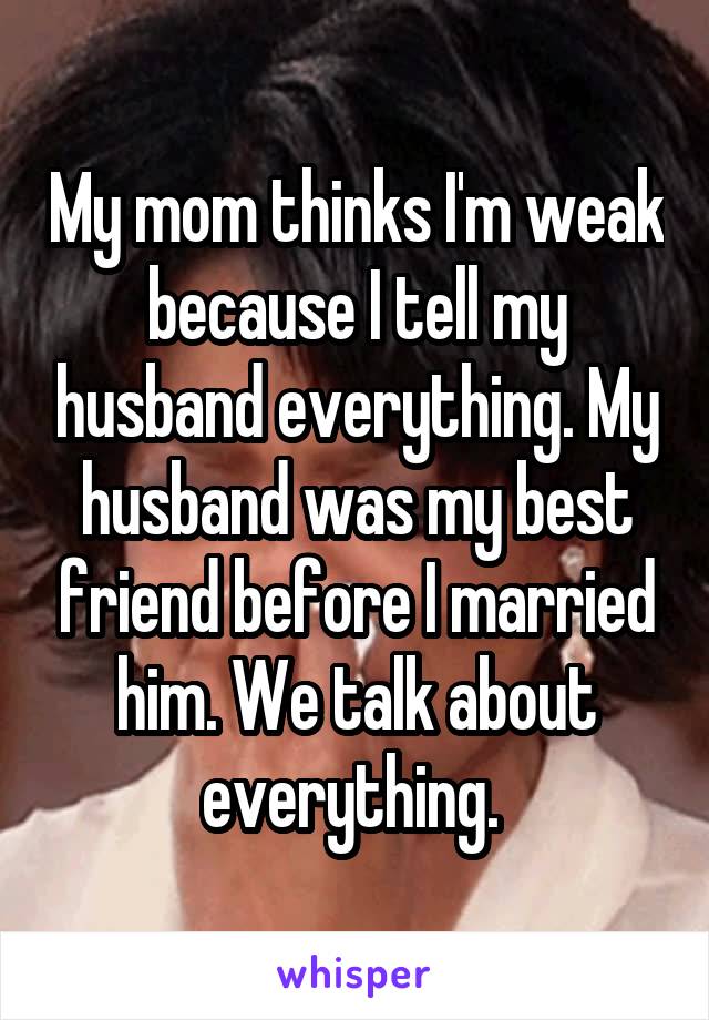 My mom thinks I'm weak because I tell my husband everything. My husband was my best friend before I married him. We talk about everything. 