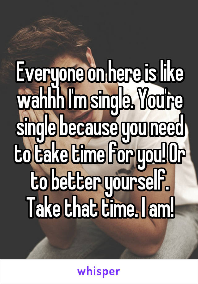 Everyone on here is like wahhh I'm single. You're single because you need to take time for you! Or to better yourself. Take that time. I am!