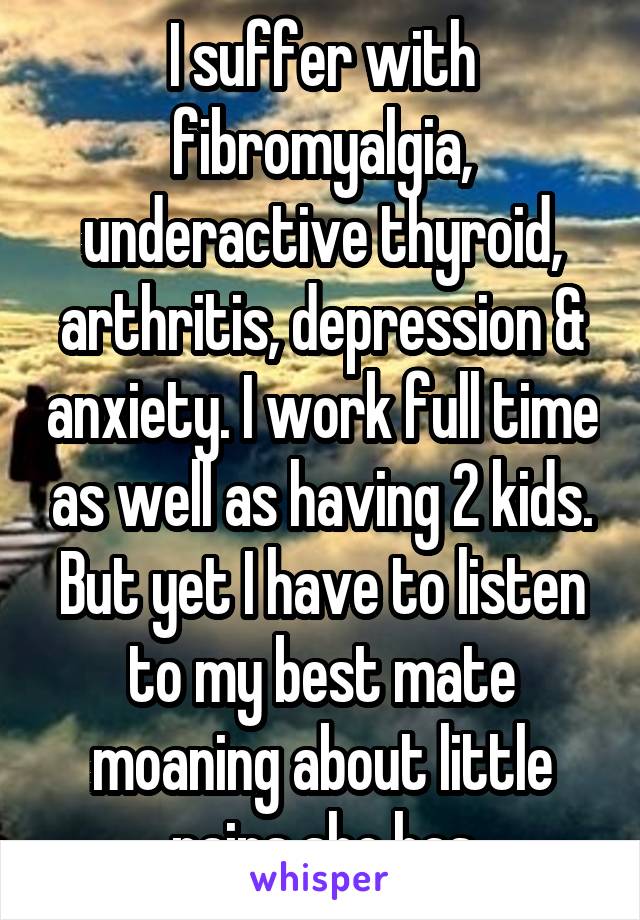 I suffer with fibromyalgia, underactive thyroid, arthritis, depression & anxiety. I work full time as well as having 2 kids. But yet I have to listen to my best mate moaning about little pains she has