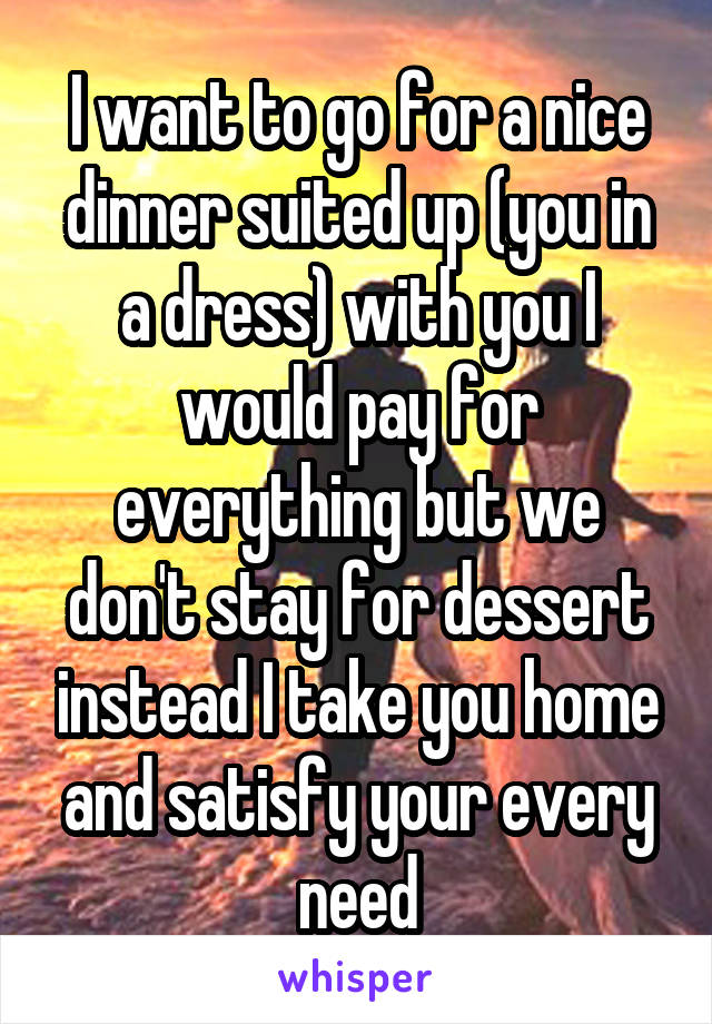 I want to go for a nice dinner suited up (you in a dress) with you I would pay for everything but we don't stay for dessert instead I take you home and satisfy your every need