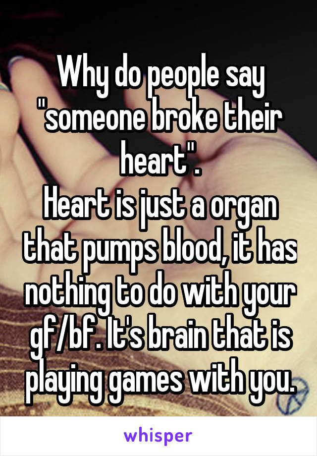 Why do people say "someone broke their heart".
Heart is just a organ that pumps blood, it has nothing to do with your gf/bf. It's brain that is playing games with you.