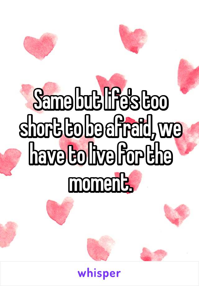 Same but life's too short to be afraid, we have to live for the moment.