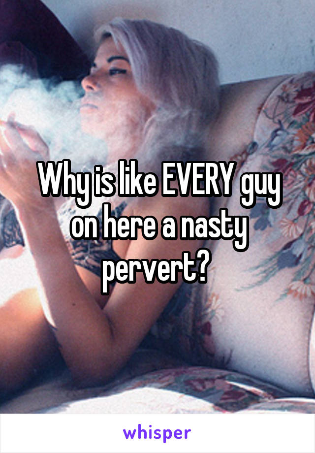 Why is like EVERY guy on here a nasty pervert? 