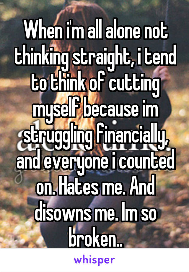 When i'm all alone not thinking straight, i tend to think of cutting myself because im struggling financially, and everyone i counted on. Hates me. And disowns me. Im so broken..