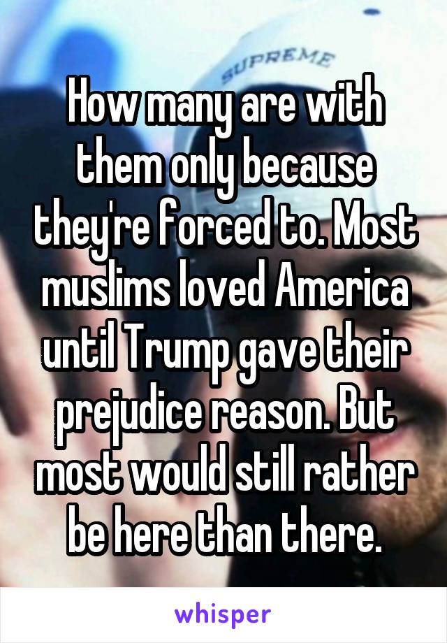 How many are with them only because they're forced to. Most muslims loved America until Trump gave their prejudice reason. But most would still rather be here than there.