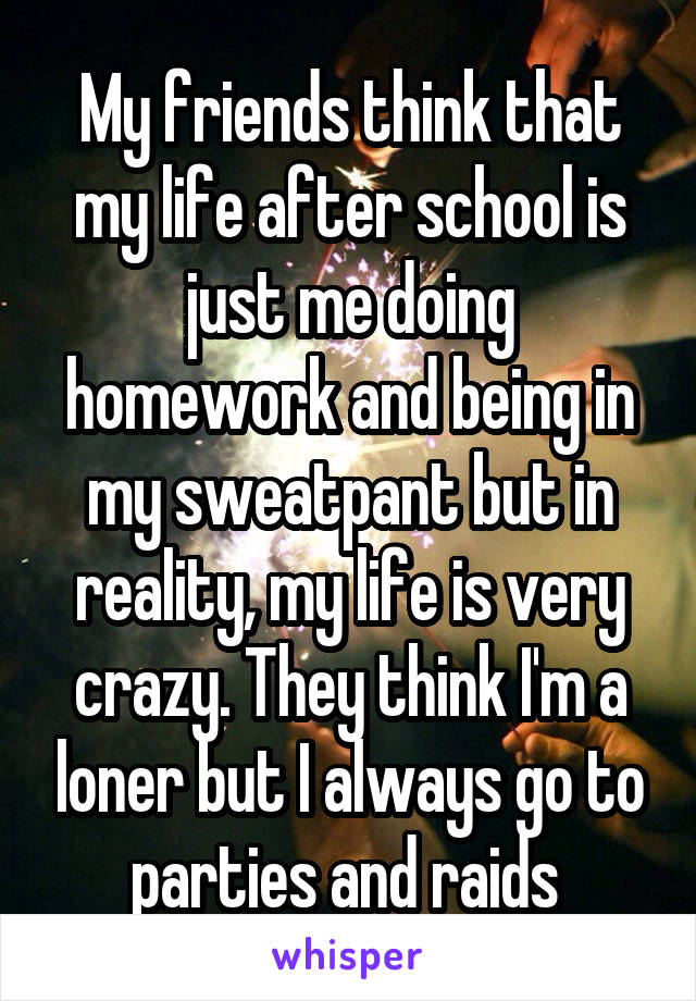 My friends think that my life after school is just me doing homework and being in my sweatpant but in reality, my life is very crazy. They think I'm a loner but I always go to parties and raids 