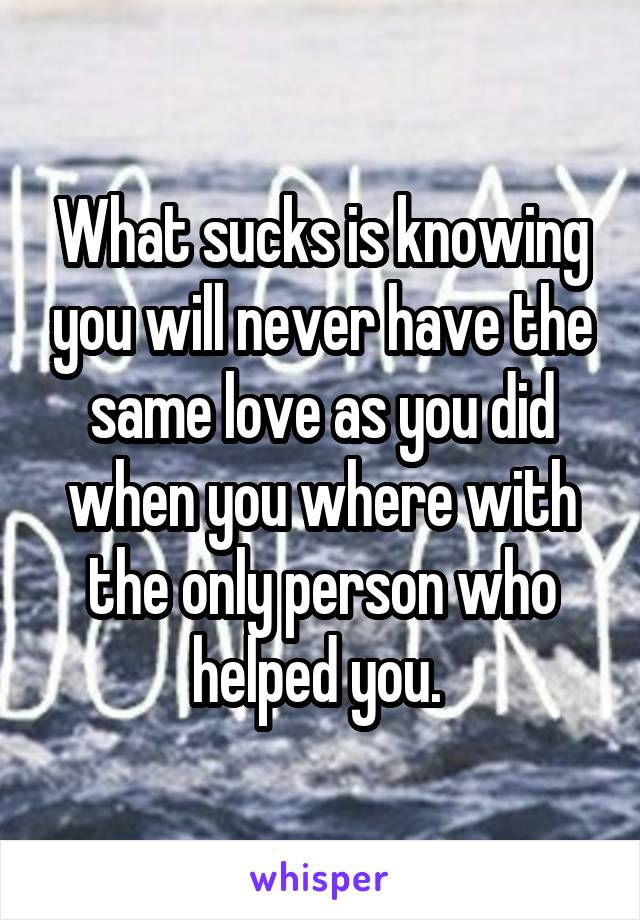 What sucks is knowing you will never have the same love as you did when you where with the only person who helped you. 