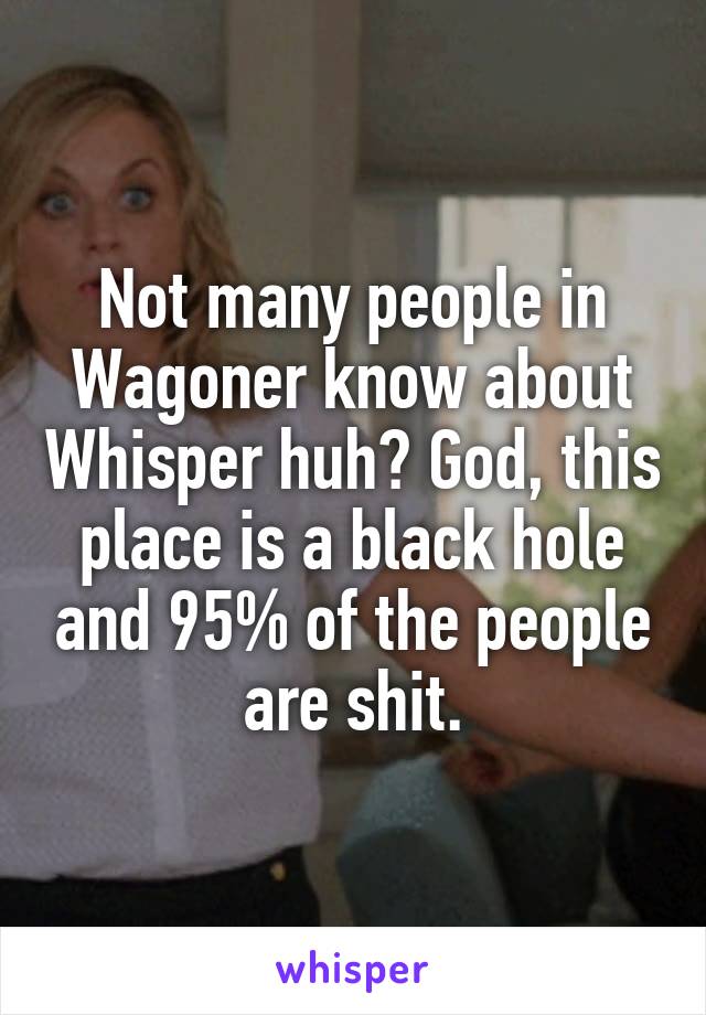 Not many people in Wagoner know about Whisper huh? God, this place is a black hole and 95% of the people are shit.