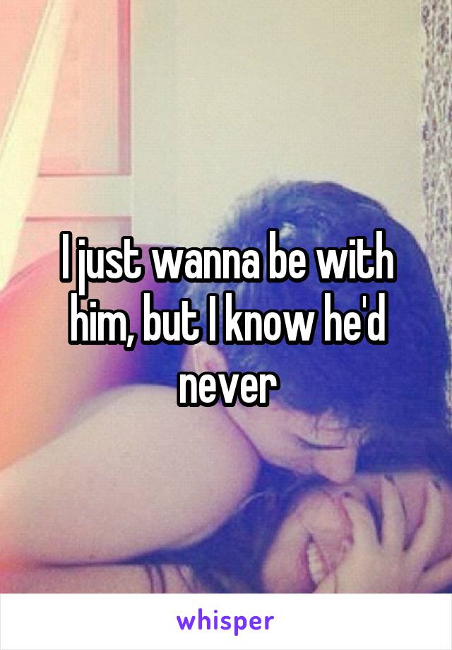 I just wanna be with him, but I know he'd never