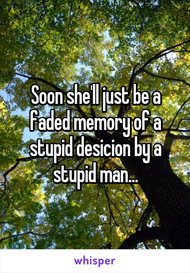 Soon she'll just be a faded memory of a stupid desicion by a stupid man...