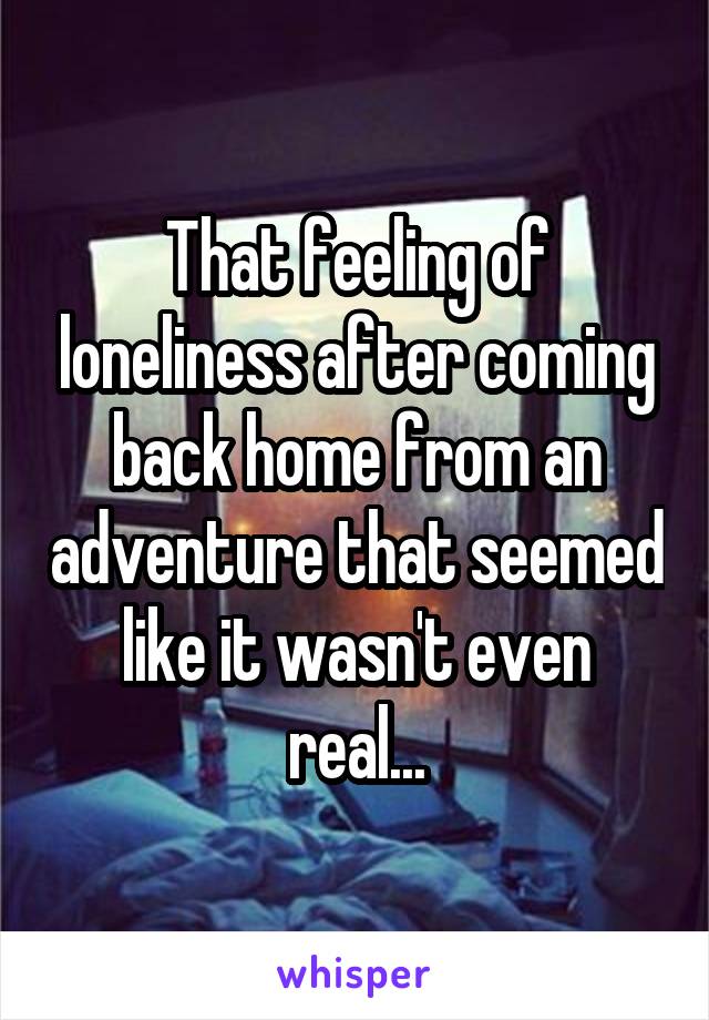 That feeling of loneliness after coming back home from an adventure that seemed like it wasn't even real...