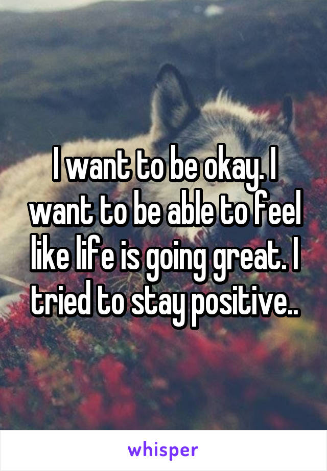 I want to be okay. I want to be able to feel like life is going great. I tried to stay positive..