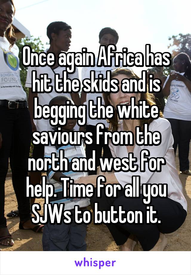 Once again Africa has hit the skids and is begging the white saviours from the north and west for help. Time for all you SJWs to button it.