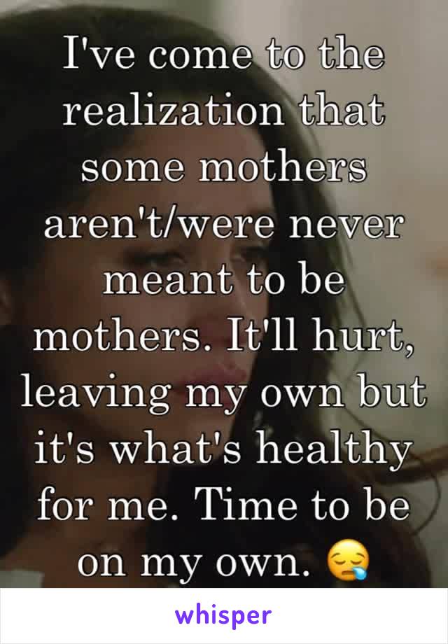 I've come to the realization that some mothers aren't/were never meant to be mothers. It'll hurt, leaving my own but it's what's healthy for me. Time to be on my own. 😪