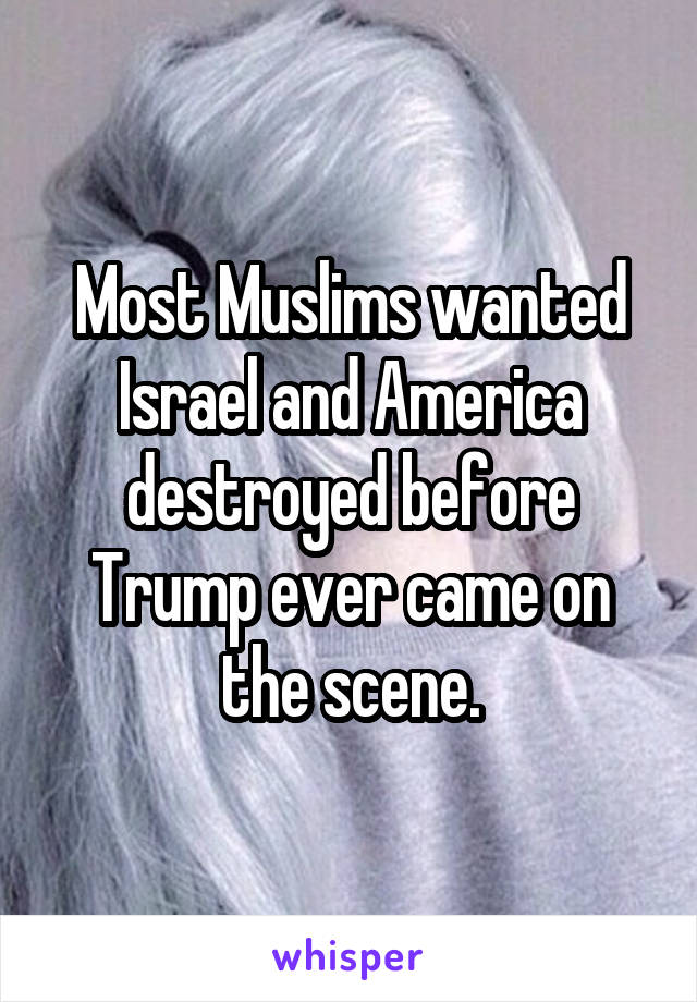 Most Muslims wanted Israel and America destroyed before Trump ever came on the scene.