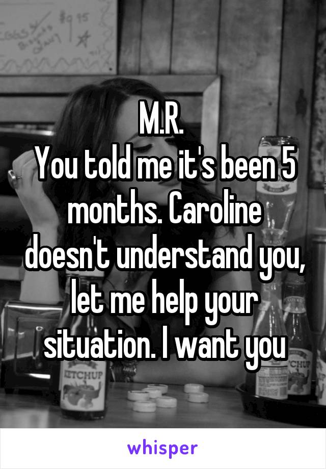 M.R. 
You told me it's been 5 months. Caroline doesn't understand you, let me help your situation. I want you