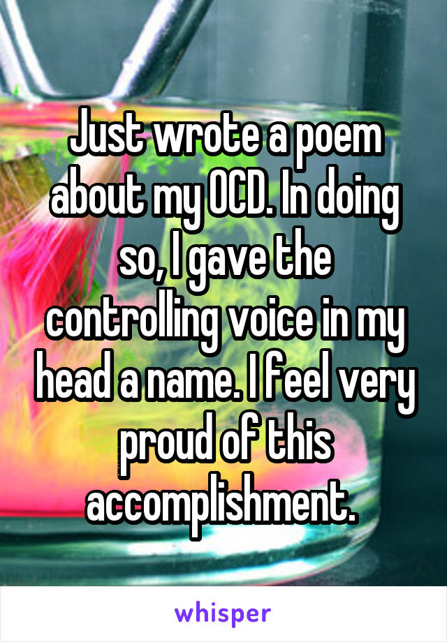 Just wrote a poem about my OCD. In doing so, I gave the controlling voice in my head a name. I feel very proud of this accomplishment. 