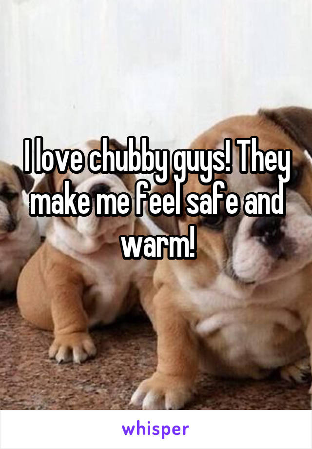 I love chubby guys! They make me feel safe and warm!
