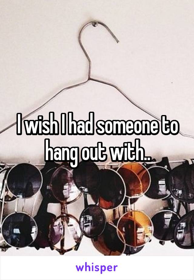 I wish I had someone to hang out with..