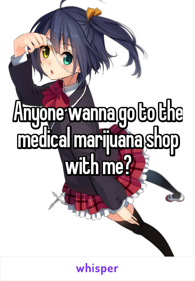 Anyone wanna go to the medical marijuana shop with me?