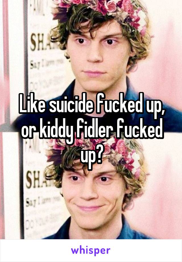 Like suicide fucked up, or kiddy fidler fucked up?