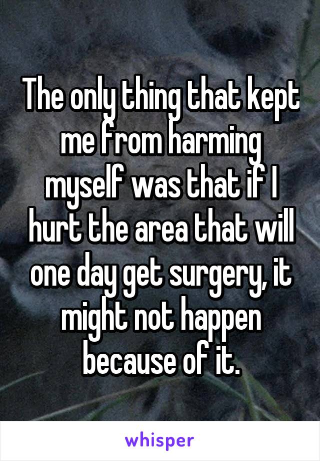 The only thing that kept me from harming myself was that if I hurt the area that will one day get surgery, it might not happen because of it.