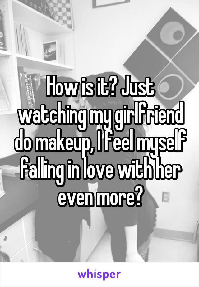 How is it? Just watching my girlfriend do makeup, I feel myself falling in love with her even more?