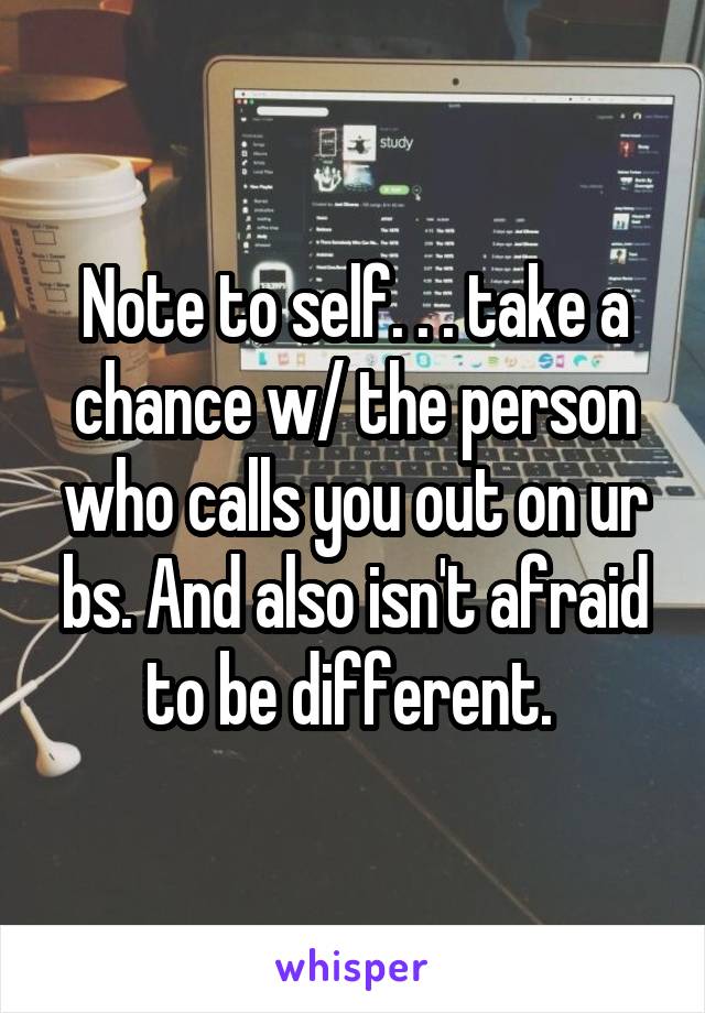 Note to self. . . take a chance w/ the person who calls you out on ur bs. And also isn't afraid to be different. 