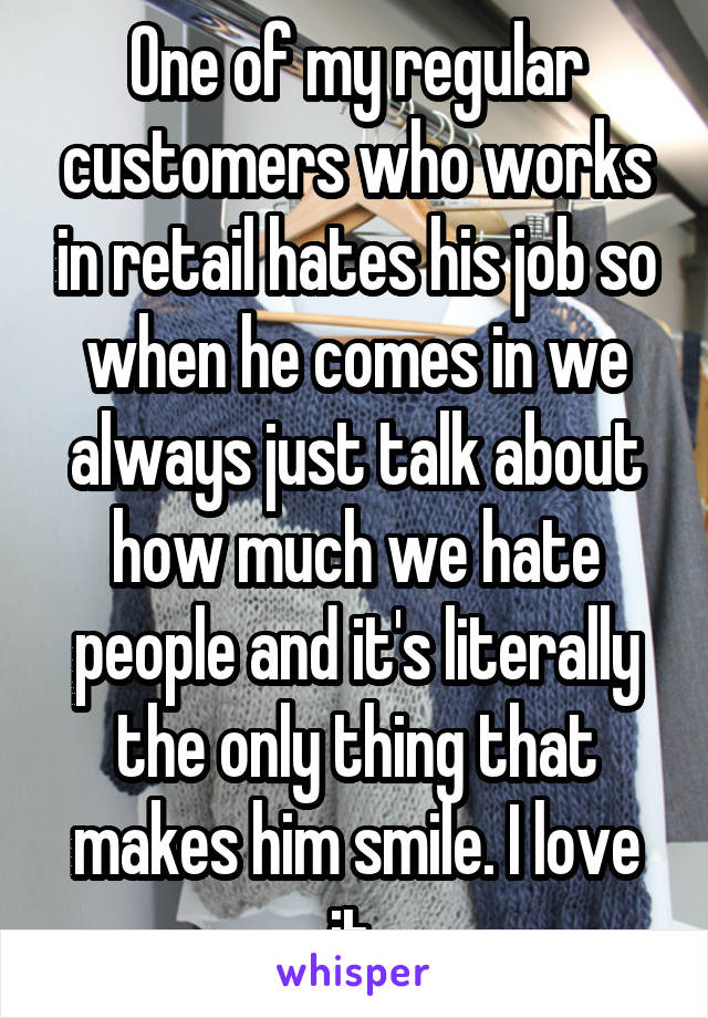 One of my regular customers who works in retail hates his job so when he comes in we always just talk about how much we hate people and it's literally the only thing that makes him smile. I love it.