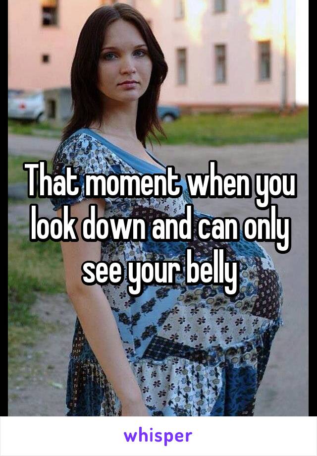 That moment when you look down and can only see your belly