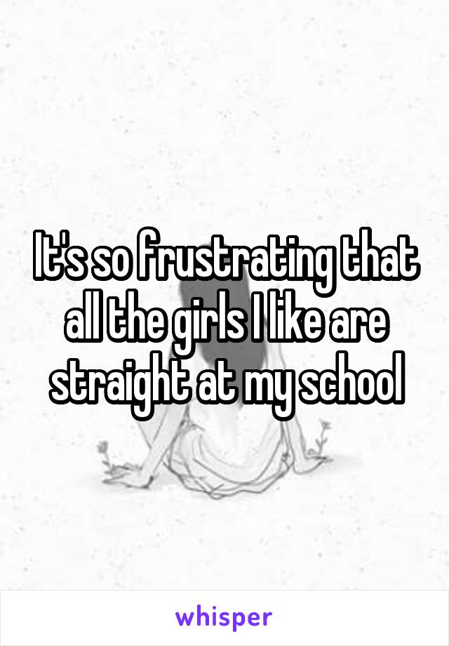 It's so frustrating that all the girls I like are straight at my school