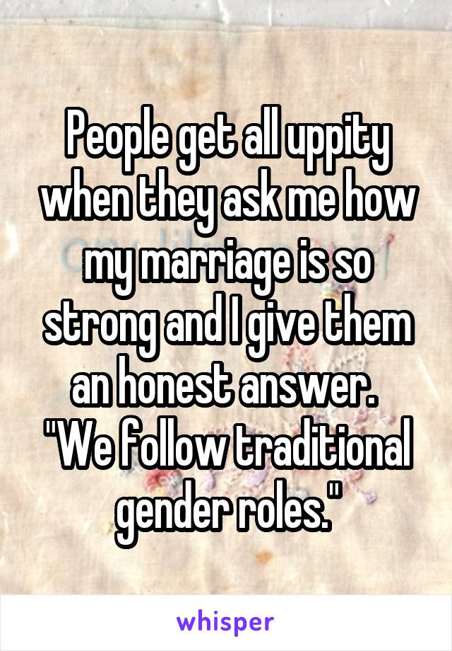 People get all uppity when they ask me how my marriage is so strong and I give them an honest answer. 
"We follow traditional gender roles."