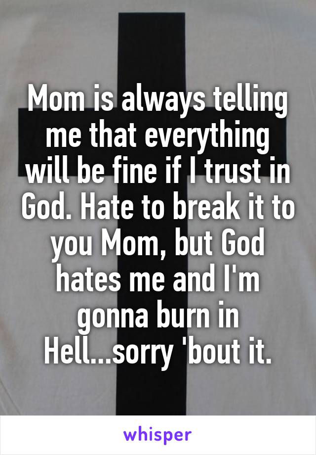 Mom is always telling me that everything will be fine if I trust in God. Hate to break it to you Mom, but God hates me and I'm gonna burn in Hell...sorry 'bout it.