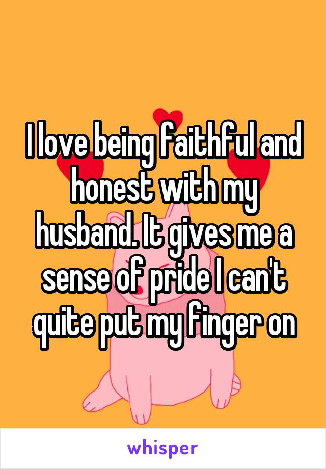 I love being faithful and honest with my husband. It gives me a sense of pride I can't quite put my finger on