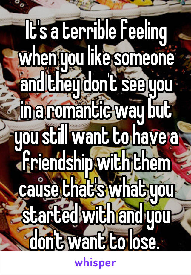 It's a terrible feeling when you like someone and they don't see you in a romantic way but you still want to have a friendship with them cause that's what you started with and you don't want to lose. 