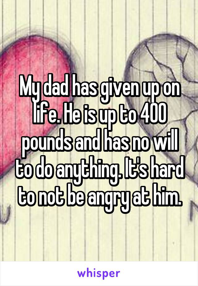 My dad has given up on life. He is up to 400 pounds and has no will to do anything. It's hard to not be angry at him.