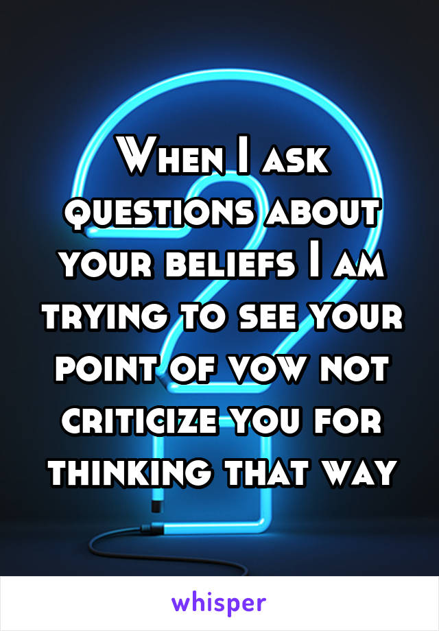 When I ask questions about your beliefs I am trying to see your point of vow not criticize you for thinking that way