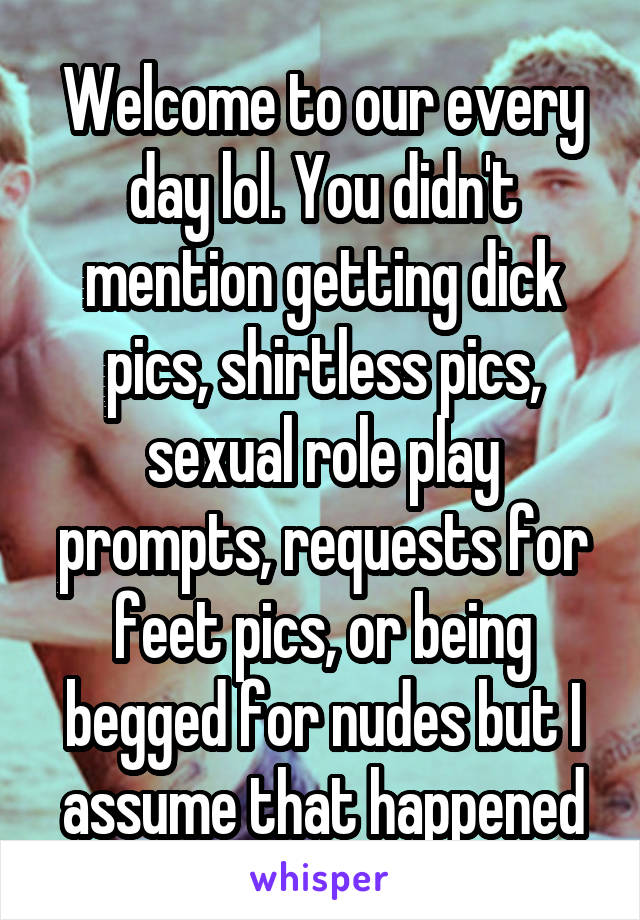 Welcome to our every day lol. You didn't mention getting dick pics, shirtless pics, sexual role play prompts, requests for feet pics, or being begged for nudes but I assume that happened