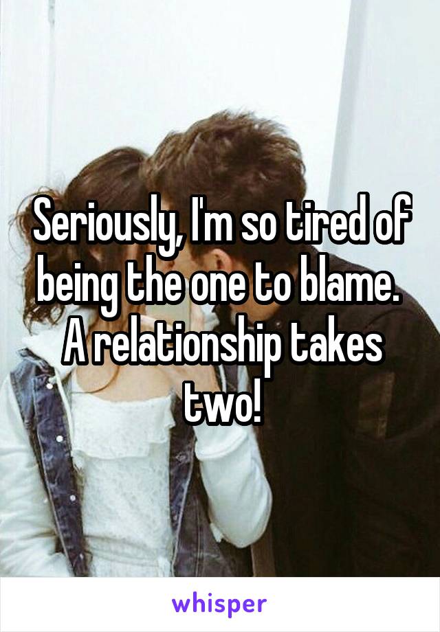 Seriously, I'm so tired of being the one to blame.  A relationship takes two!