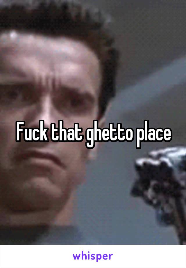 Fuck that ghetto place