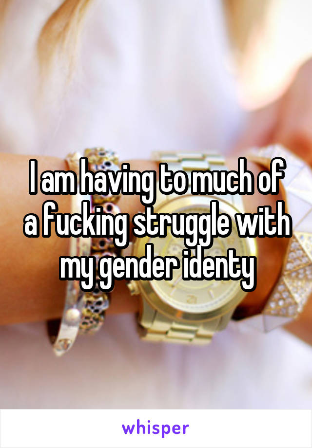 I am having to much of a fucking struggle with my gender identy