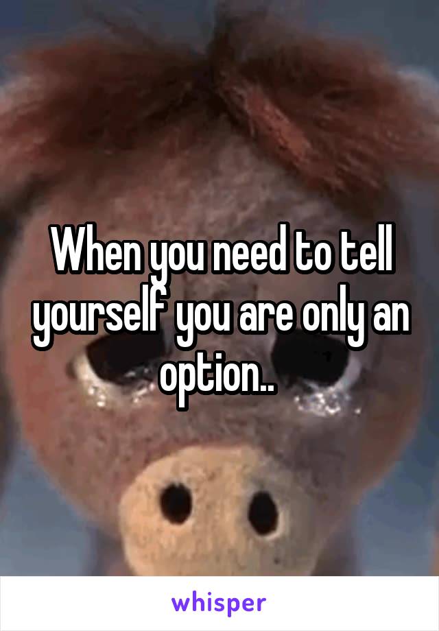 When you need to tell yourself you are only an option.. 