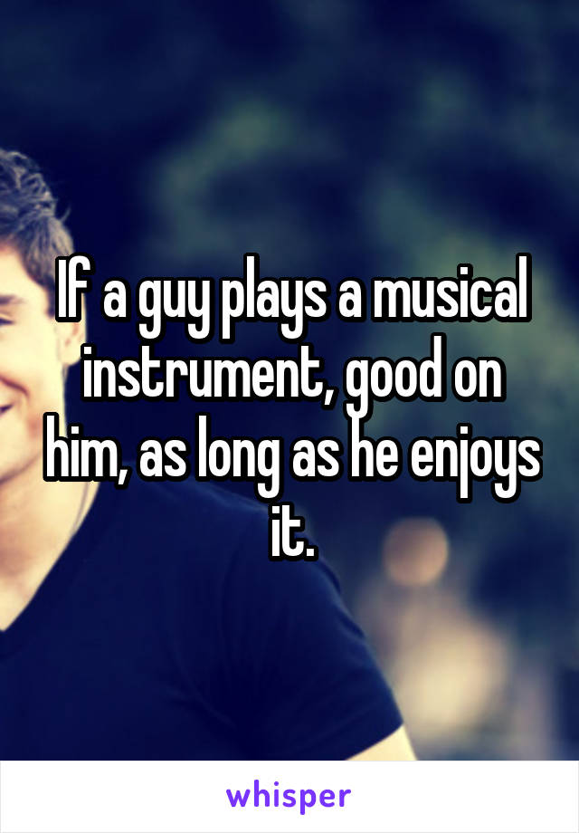 If a guy plays a musical instrument, good on him, as long as he enjoys it.