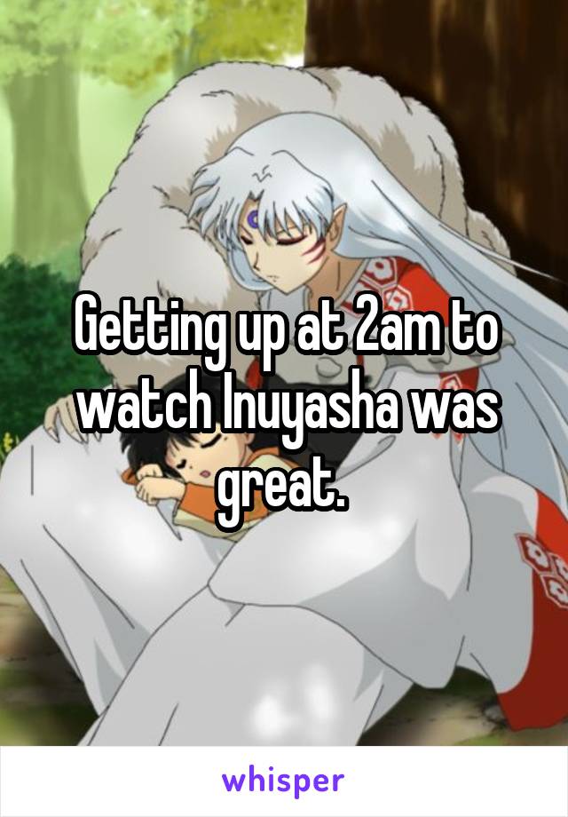 Getting up at 2am to watch Inuyasha was great. 