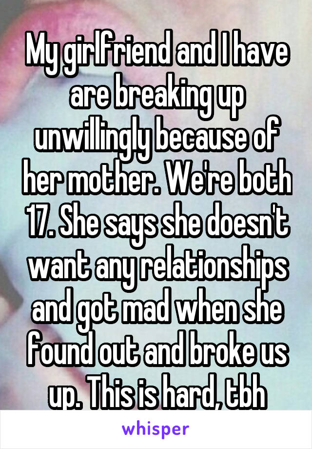 My girlfriend and I have are breaking up unwillingly because of her mother. We're both 17. She says she doesn't want any relationships and got mad when she found out and broke us up. This is hard, tbh