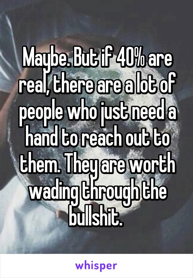 Maybe. But if 40% are real, there are a lot of people who just need a hand to reach out to them. They are worth wading through the bullshit. 