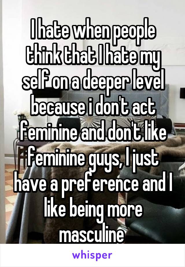 I hate when people think that I hate my self on a deeper level because i don't act feminine and don't like feminine guys, I just have a preference and I like being more masculine 