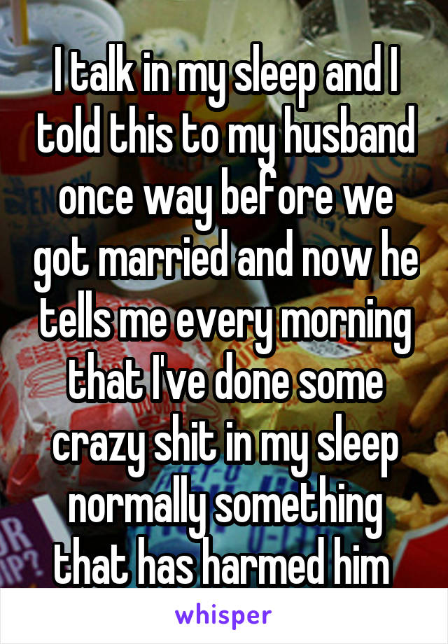 I talk in my sleep and I told this to my husband once way before we got married and now he tells me every morning that I've done some crazy shit in my sleep normally something that has harmed him 