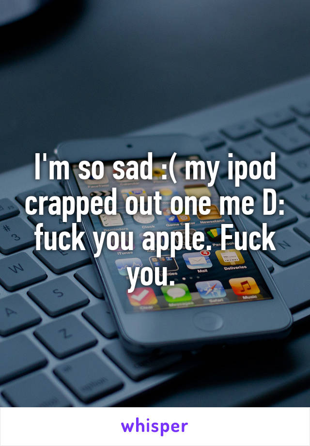 I'm so sad :( my ipod crapped out one me D: fuck you apple. Fuck you. 