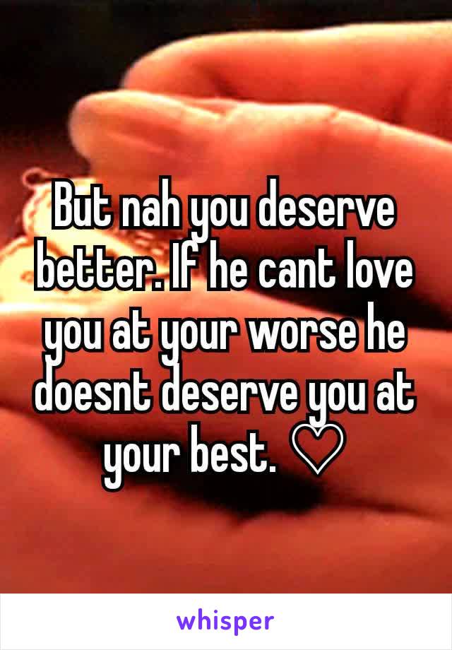 But nah you deserve better. If he cant love you at your worse he doesnt deserve you at your best. ♡